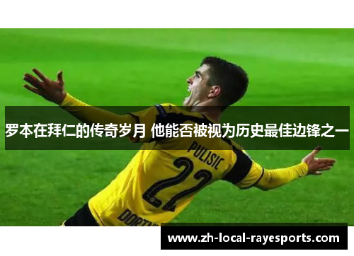 罗本在拜仁的传奇岁月 他能否被视为历史最佳边锋之一 罗本在拜仁的传奇岁月 他能否被视为历史最佳边锋之一