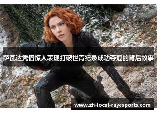 萨瓦达凭借惊人表现打破世青纪录成功夺冠的背后故事 萨瓦达凭借惊人表现打破世青纪录成功夺冠的背后故事