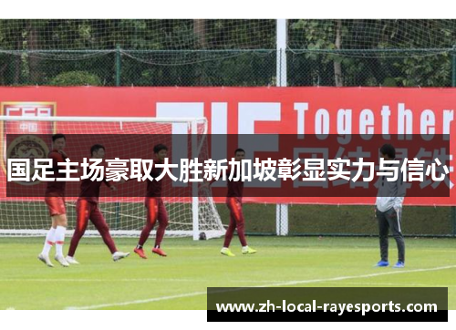 国足主场豪取大胜新加坡彰显实力与信心 国足主场豪取大胜新加坡彰显实力与信心